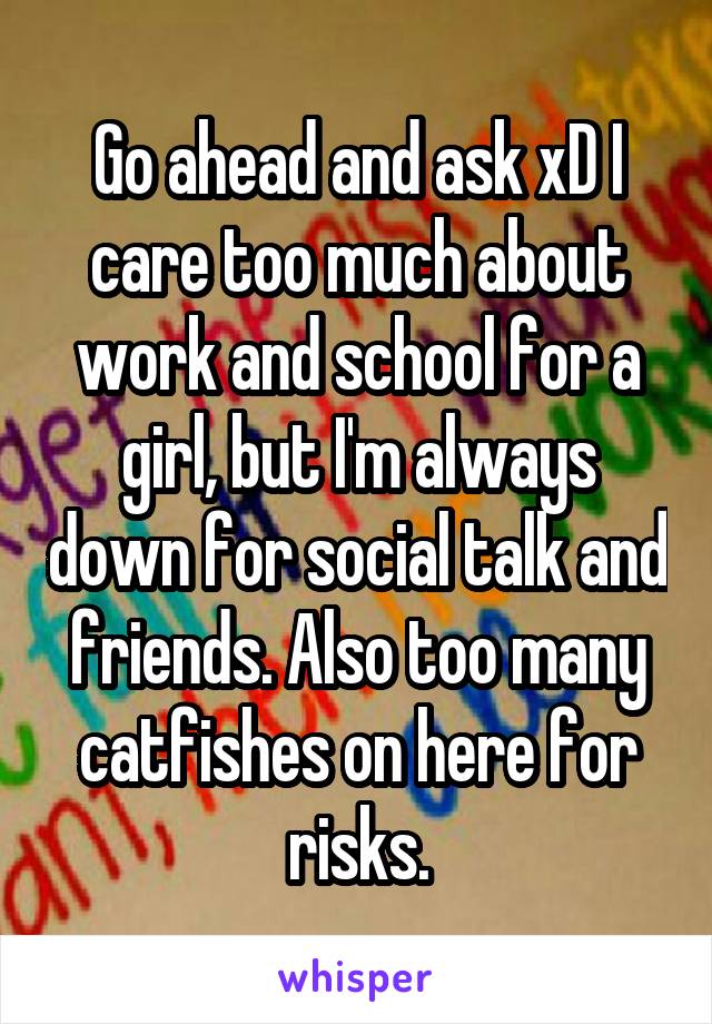 Go ahead and ask xD I care too much about work and school for a girl, but I'm always down for social talk and friends. Also too many catfishes on here for risks.