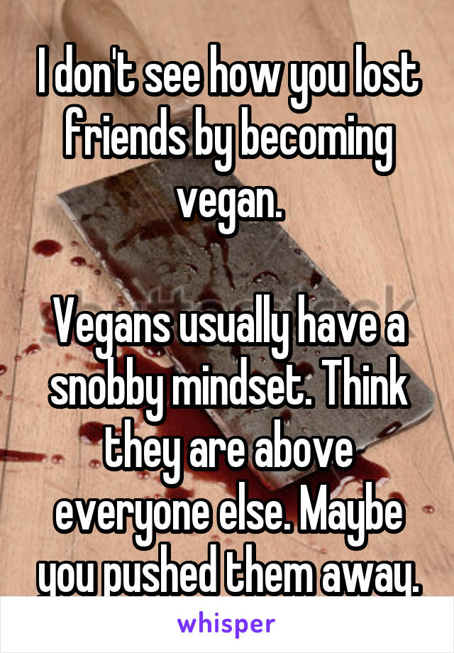 I don't see how you lost friends by becoming vegan.

Vegans usually have a snobby mindset. Think they are above everyone else. Maybe you pushed them away.