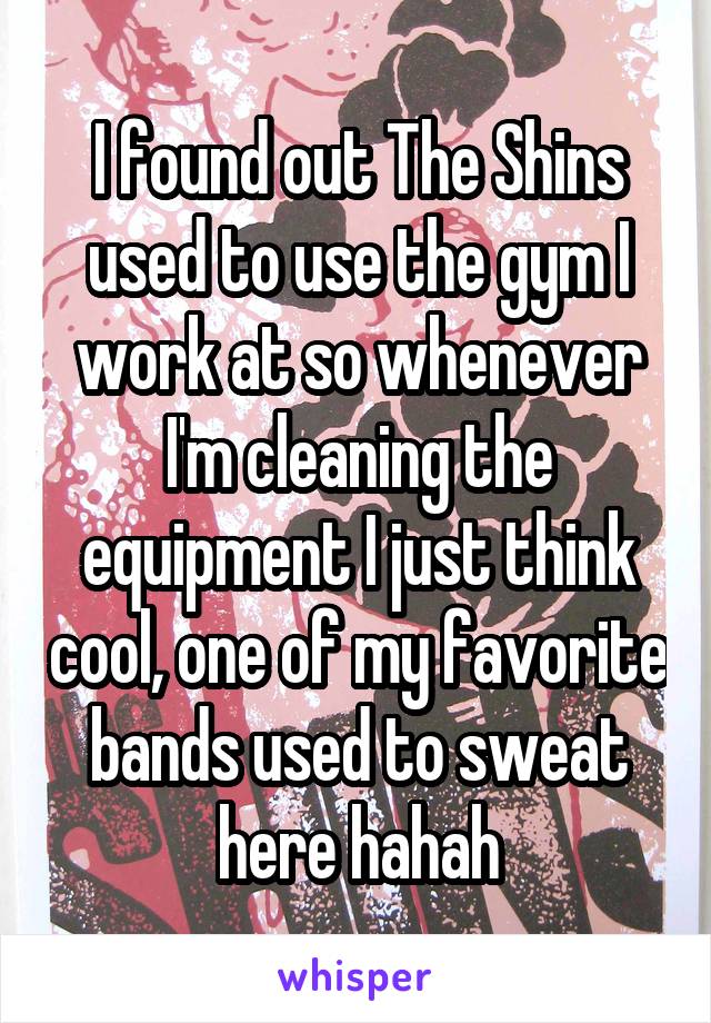 I found out The Shins used to use the gym I work at so whenever I'm cleaning the equipment I just think cool, one of my favorite bands used to sweat here hahah