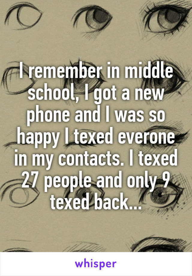 I remember in middle school, I got a new phone and I was so happy I texed everone in my contacts. I texed 27 people and only 9 texed back...