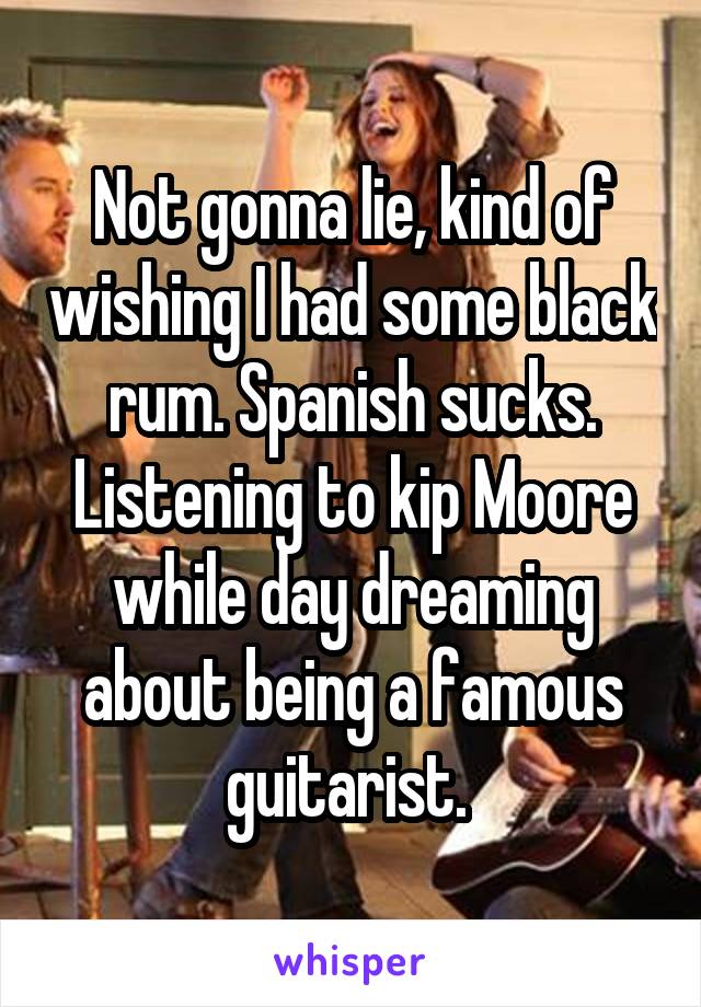 Not gonna lie, kind of wishing I had some black rum. Spanish sucks. Listening to kip Moore while day dreaming about being a famous guitarist. 