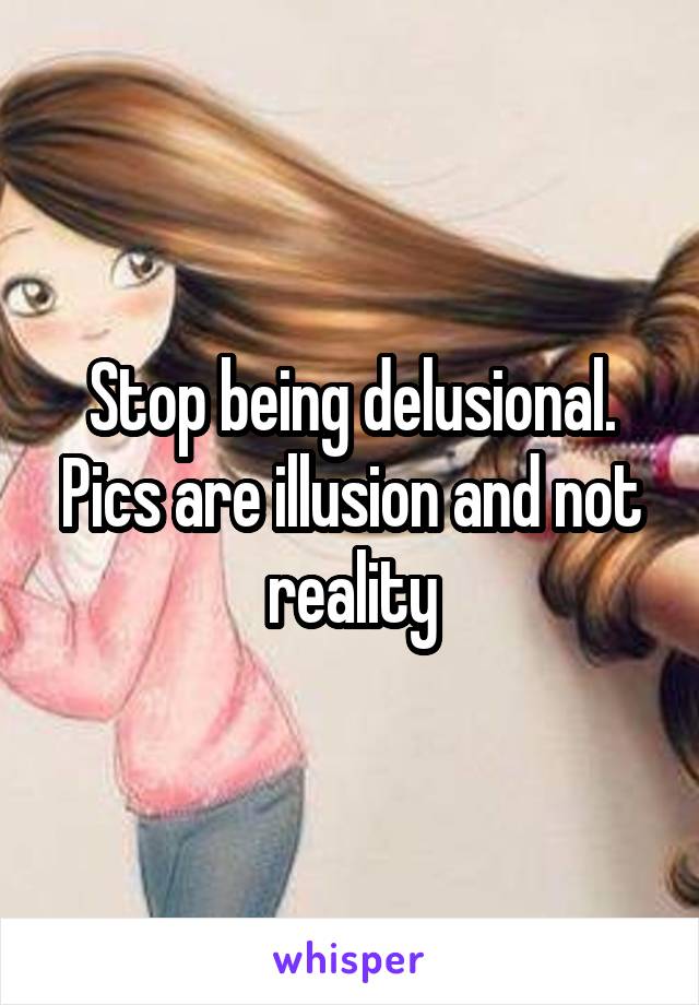 Stop being delusional. Pics are illusion and not reality