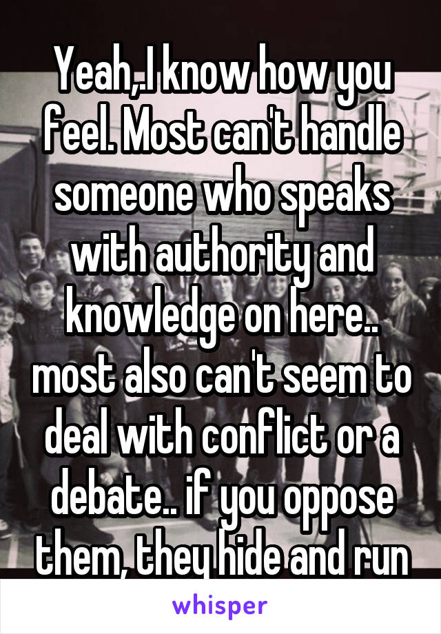 Yeah,.I know how you feel. Most can't handle someone who speaks with authority and knowledge on here.. most also can't seem to deal with conflict or a debate.. if you oppose them, they hide and run