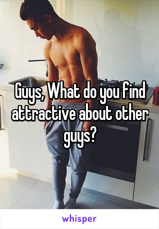 Guys, What do you find attractive about other guys?