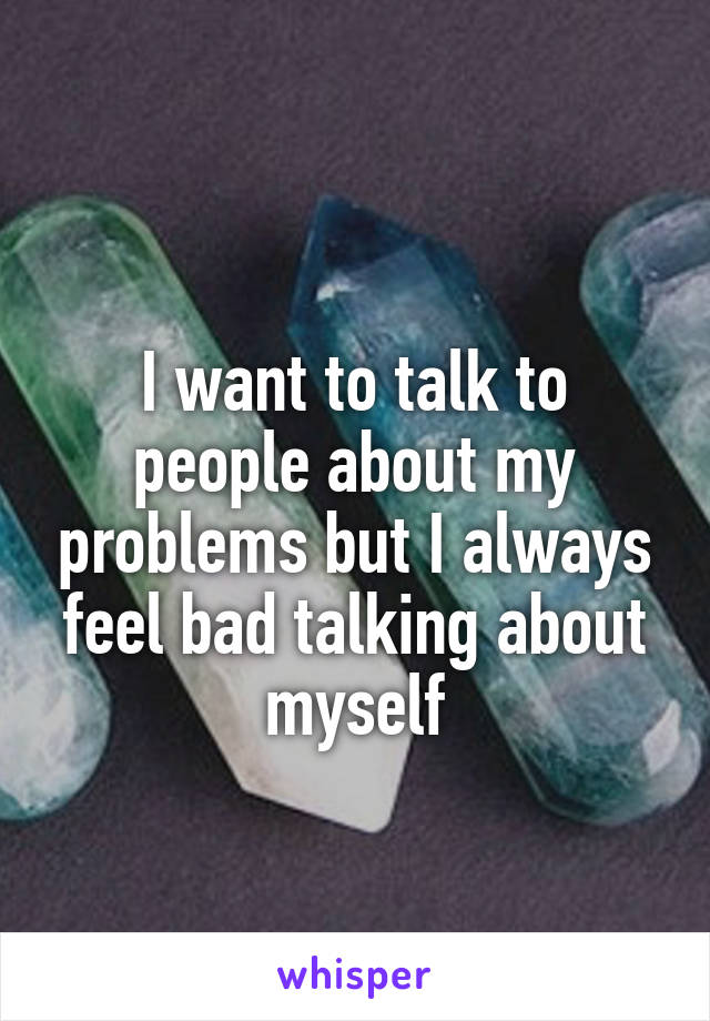 
I want to talk to people about my problems but I always feel bad talking about myself
