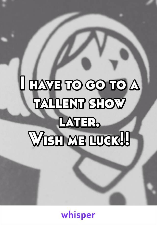 I have to go to a tallent show later.
Wish me luck!!