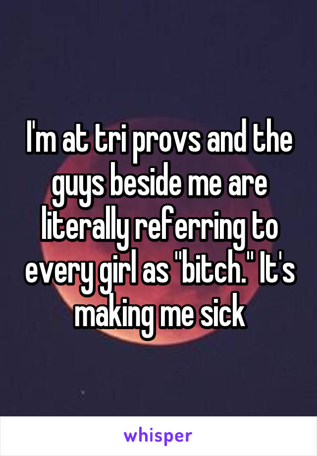 I'm at tri provs and the guys beside me are literally referring to every girl as "bitch." It's making me sick