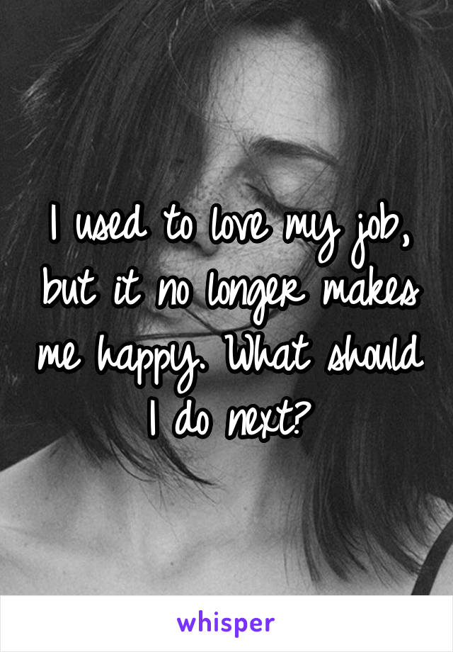 I used to love my job, but it no longer makes me happy. What should I do next?