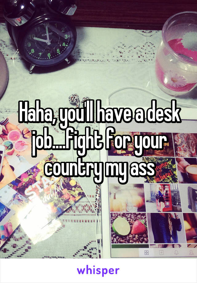 Haha, you'll have a desk job....fight for your country my ass