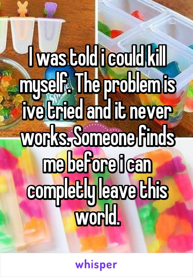 I was told i could kill myself. The problem is ive tried and it never works. Someone finds me before i can completly leave this world.