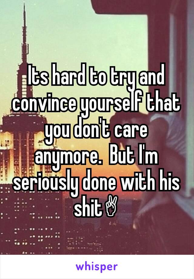 Its hard to try and convince yourself that you don't care anymore.  But I'm seriously done with his shit✌