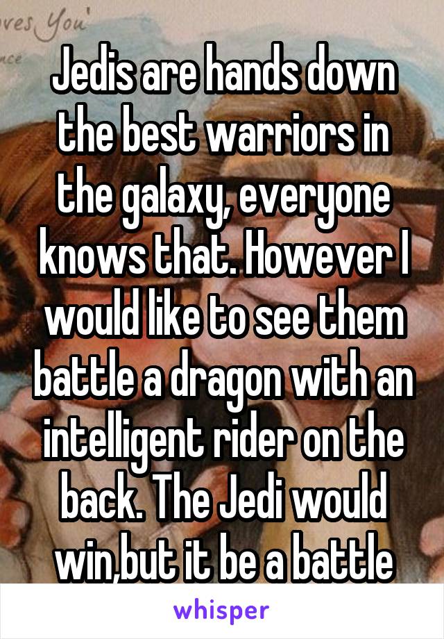 Jedis are hands down the best warriors in the galaxy, everyone knows that. However I would like to see them battle a dragon with an intelligent rider on the back. The Jedi would win,but it be a battle
