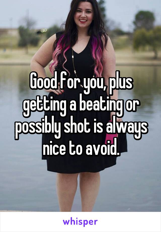 Good for you, plus getting a beating or possibly shot is always nice to avoid.