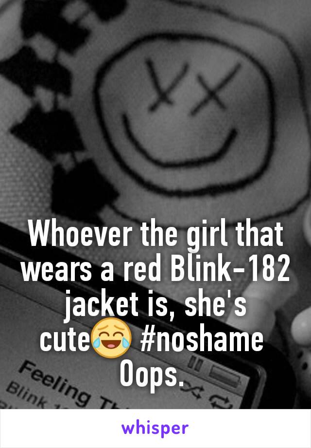 Whoever the girl that wears a red Blink-182 jacket is, she's cute😂 #noshame 
Oops. 