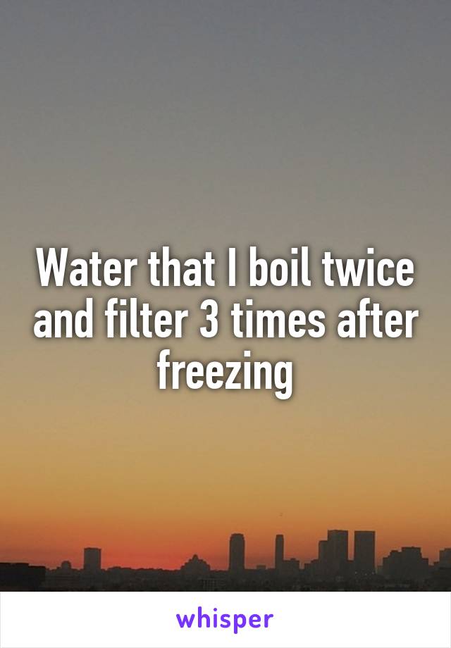 Water that I boil twice and filter 3 times after freezing