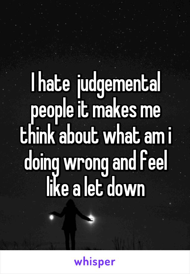 I hate  judgemental people it makes me think about what am i doing wrong and feel like a let down