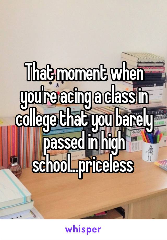 That moment when you're acing a class in college that you barely passed in high school...priceless 
