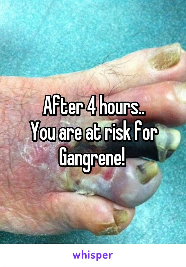 After 4 hours..
You are at risk for
Gangrene! 