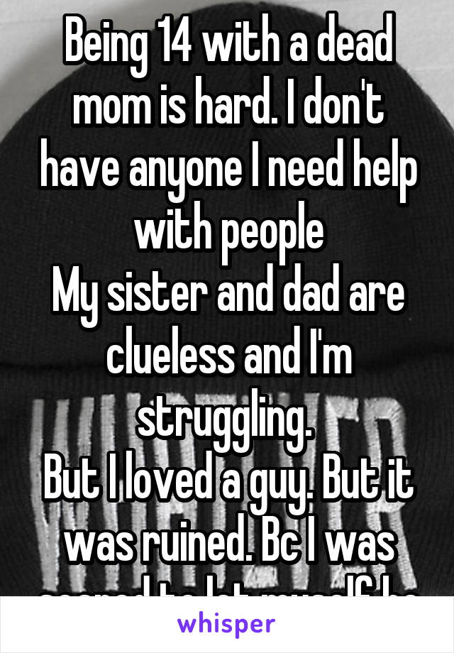 Being 14 with a dead mom is hard. I don't have anyone I need help with people
My sister and dad are clueless and I'm struggling. 
But I loved a guy. But it was ruined. Bc I was scared to let myself be