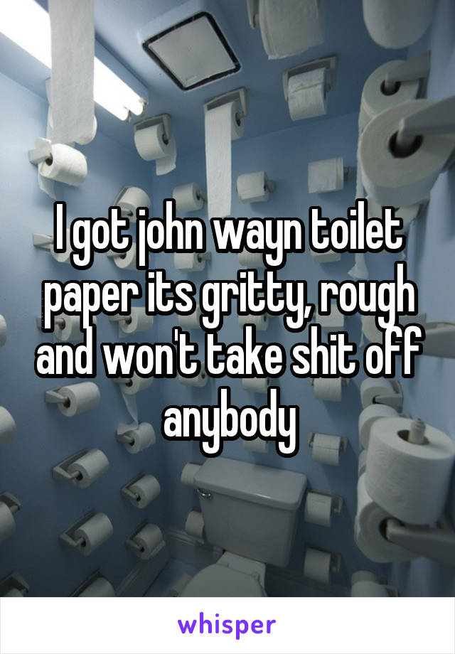 I got john wayn toilet paper its gritty, rough and won't take shit off anybody