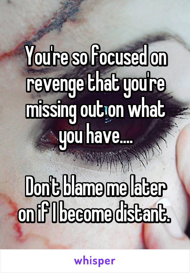 You're so focused on revenge that you're missing out on what you have....

Don't blame me later on if I become distant. 