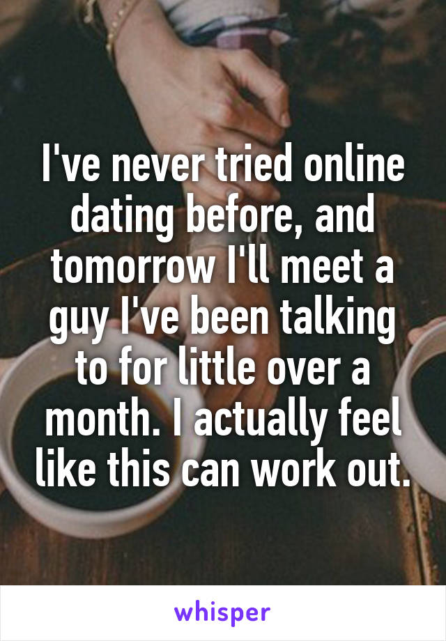 I've never tried online dating before, and tomorrow I'll meet a guy I've been talking to for little over a month. I actually feel like this can work out.