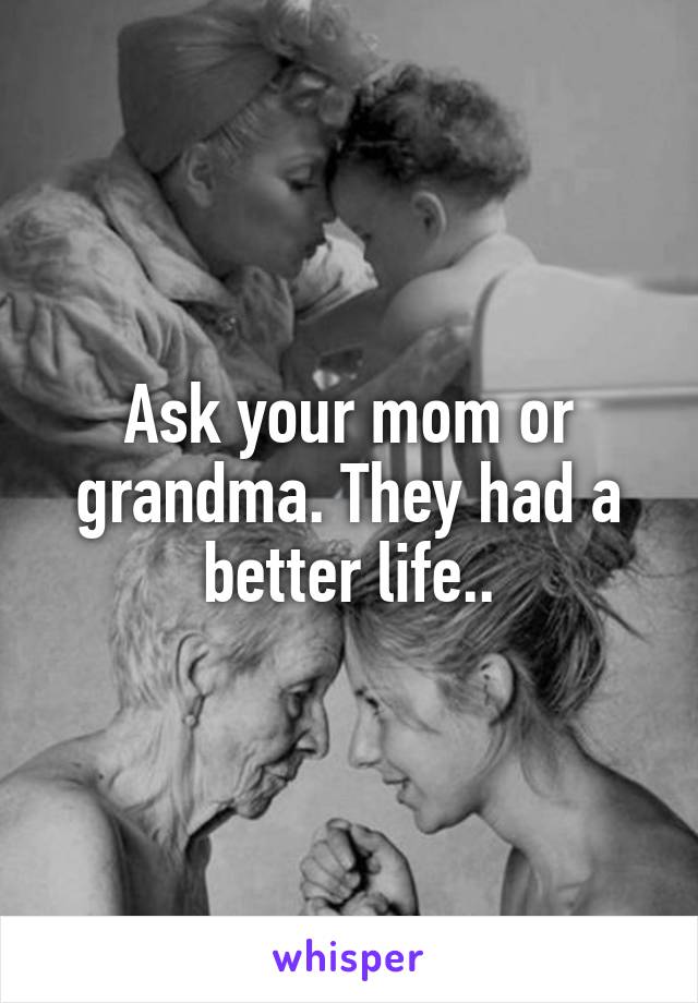 Ask your mom or grandma. They had a better life..