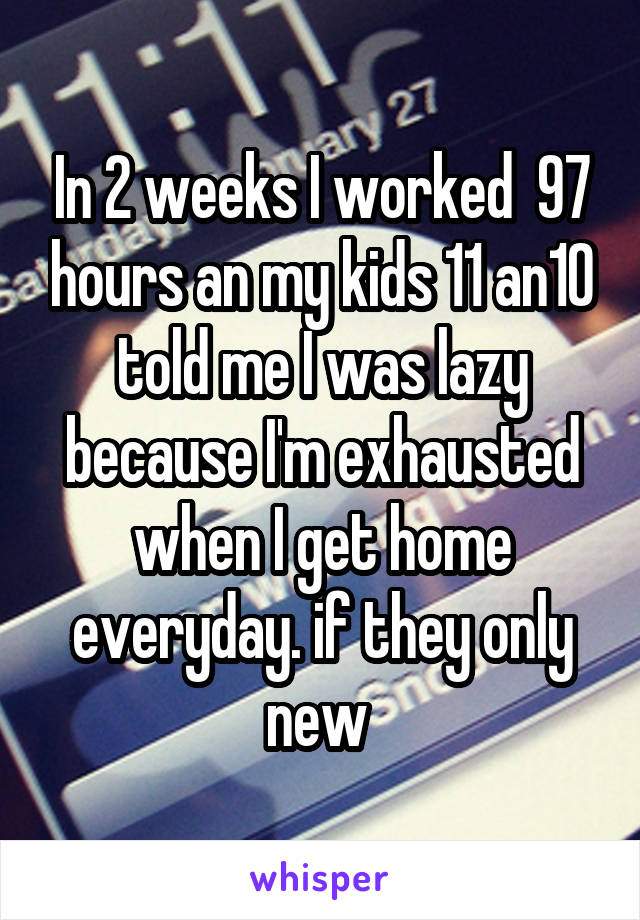 In 2 weeks I worked  97 hours an my kids 11 an10 told me I was lazy because I'm exhausted when I get home everyday. if they only new 