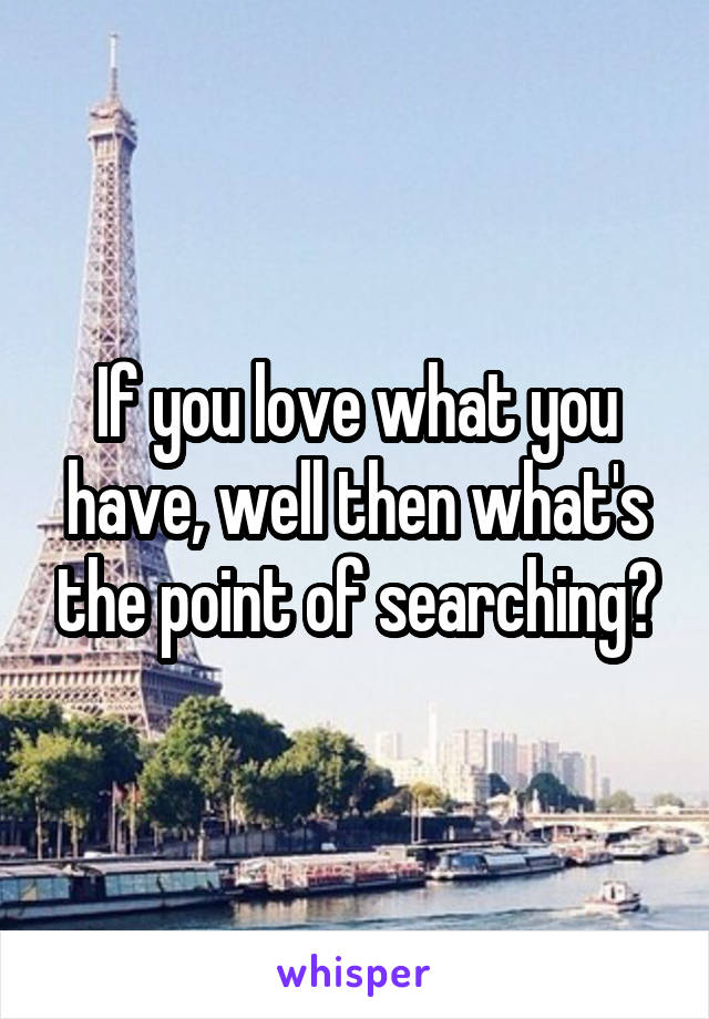 If you love what you have, well then what's the point of searching?