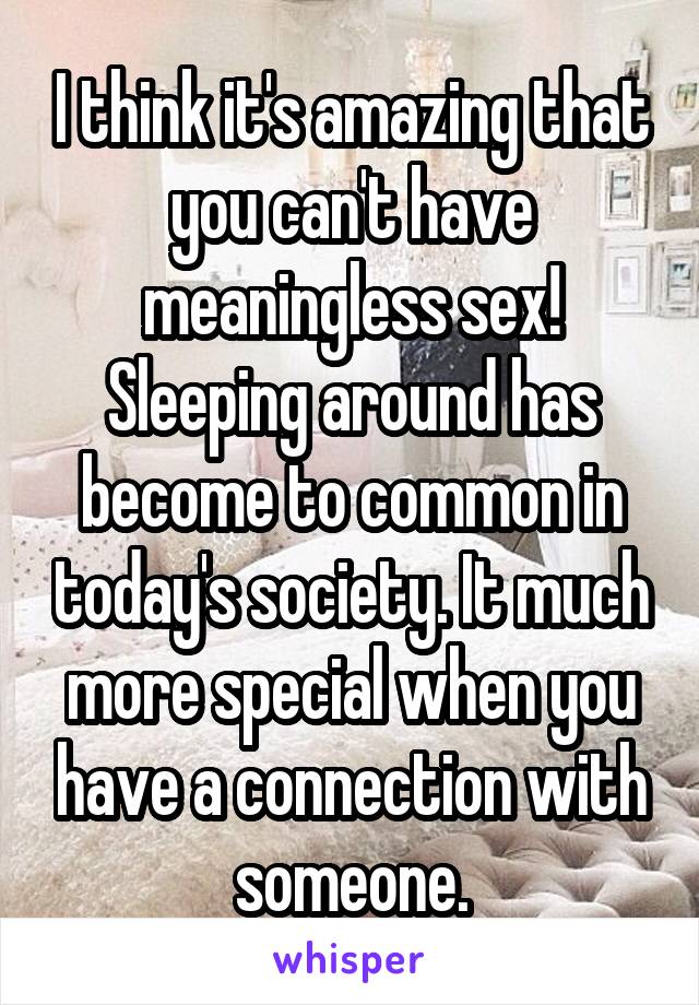 I think it's amazing that you can't have meaningless sex! Sleeping around has become to common in today's society. It much more special when you have a connection with someone.