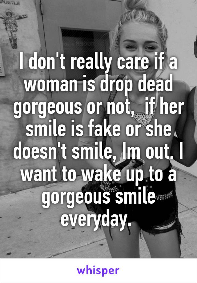 I don't really care if a woman is drop dead gorgeous or not,  if her smile is fake or she doesn't smile, Im out. I want to wake up to a gorgeous smile everyday. 