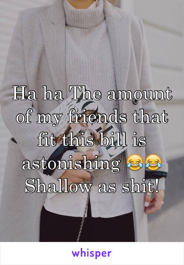 Ha ha The amount of my friends that fit this bill is astonishing 😂😂 
Shallow as shit!