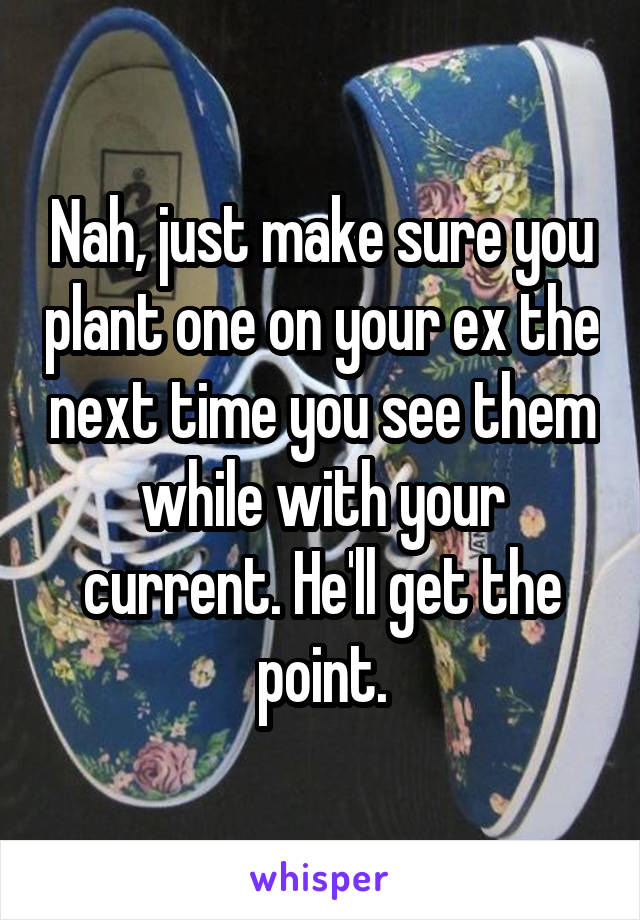 Nah, just make sure you plant one on your ex the next time you see them while with your current. He'll get the point.