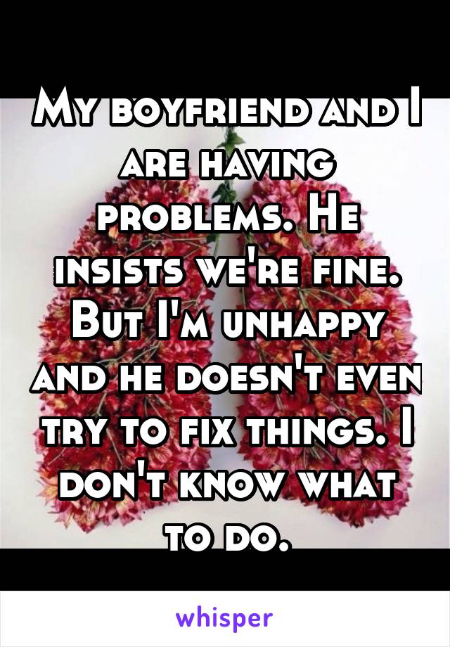 My boyfriend and I are having problems. He insists we're fine. But I'm unhappy and he doesn't even try to fix things. I don't know what to do.