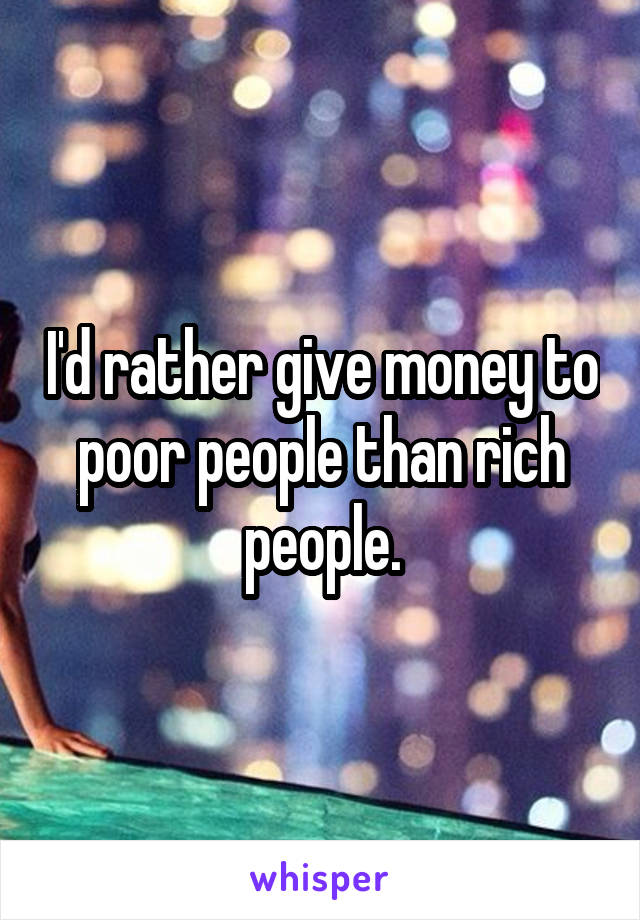 I'd rather give money to poor people than rich people.