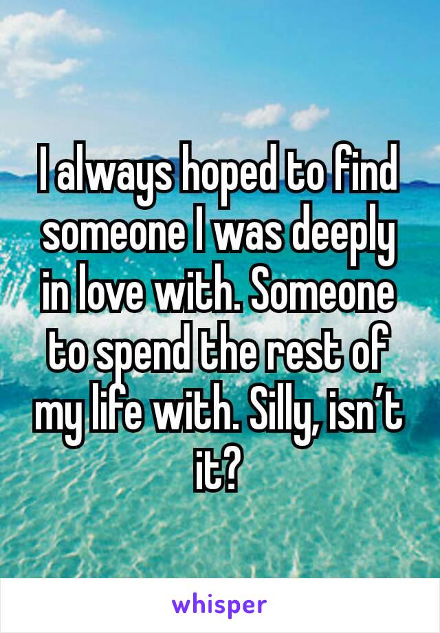 I always hoped to find someone I was deeply in love with. Someone to spend the rest of my life with. Silly, isn’t it?