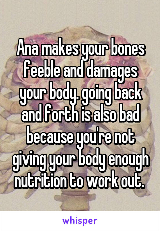 Ana makes your bones feeble and damages your body. going back and forth is also bad because you're not giving your body enough nutrition to work out. 