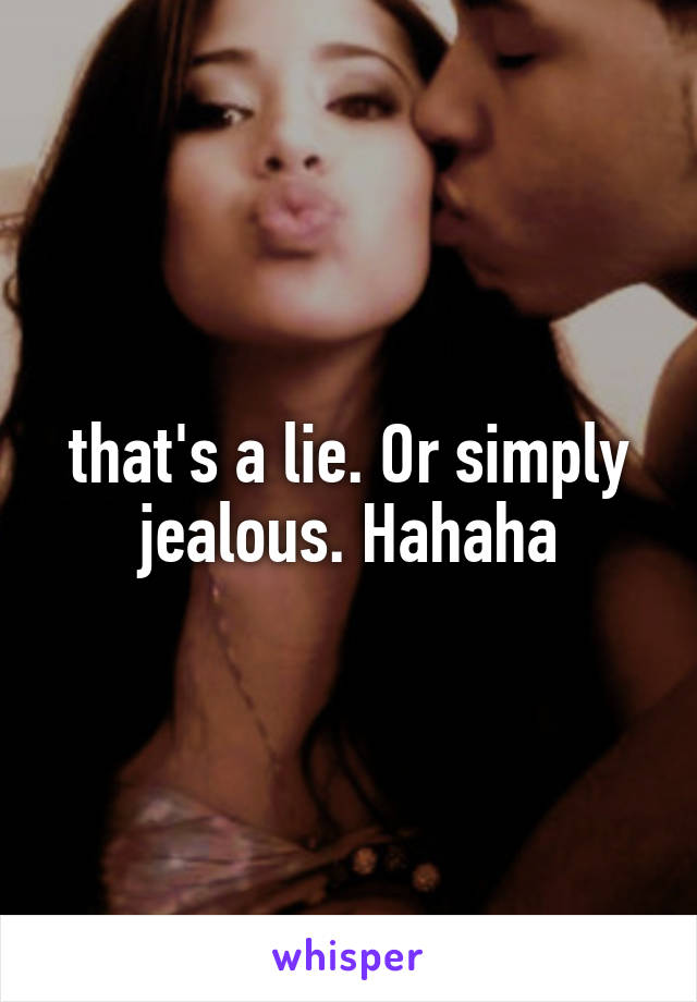 that's a lie. Or simply jealous. Hahaha