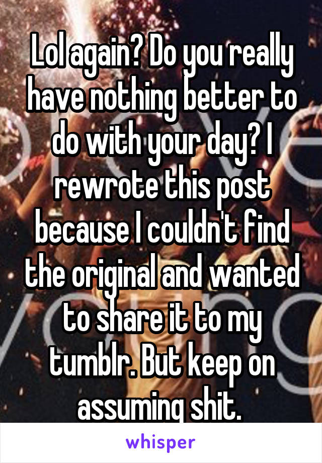 Lol again? Do you really have nothing better to do with your day? I rewrote this post because I couldn't find the original and wanted to share it to my tumblr. But keep on assuming shit. 