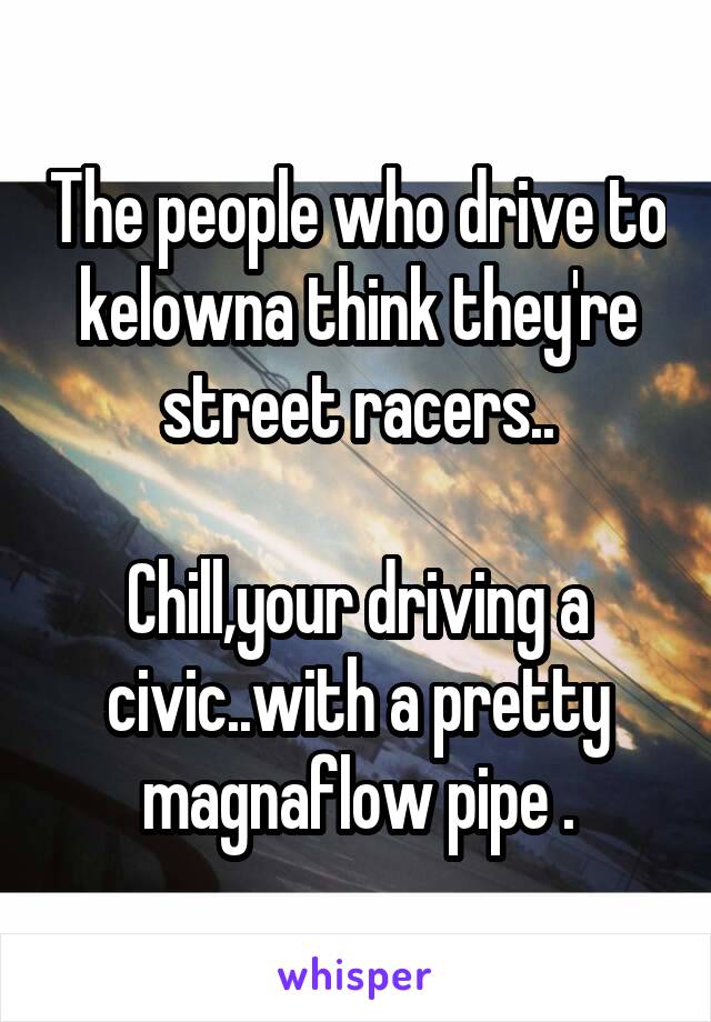 The people who drive to kelowna think they're street racers..

Chill,your driving a civic..with a pretty magnaflow pipe .