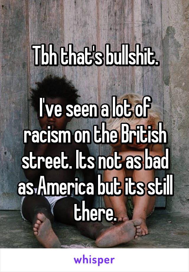 Tbh that's bullshit.

I've seen a lot of racism on the British street. Its not as bad as America but its still there.