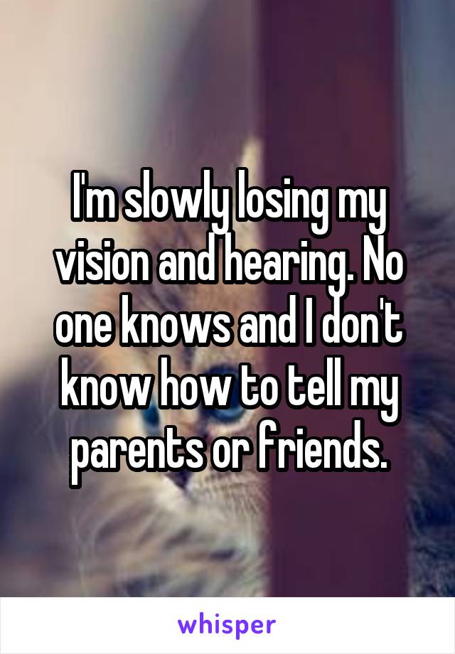 I'm slowly losing my vision and hearing. No one knows and I don't know how to tell my parents or friends.