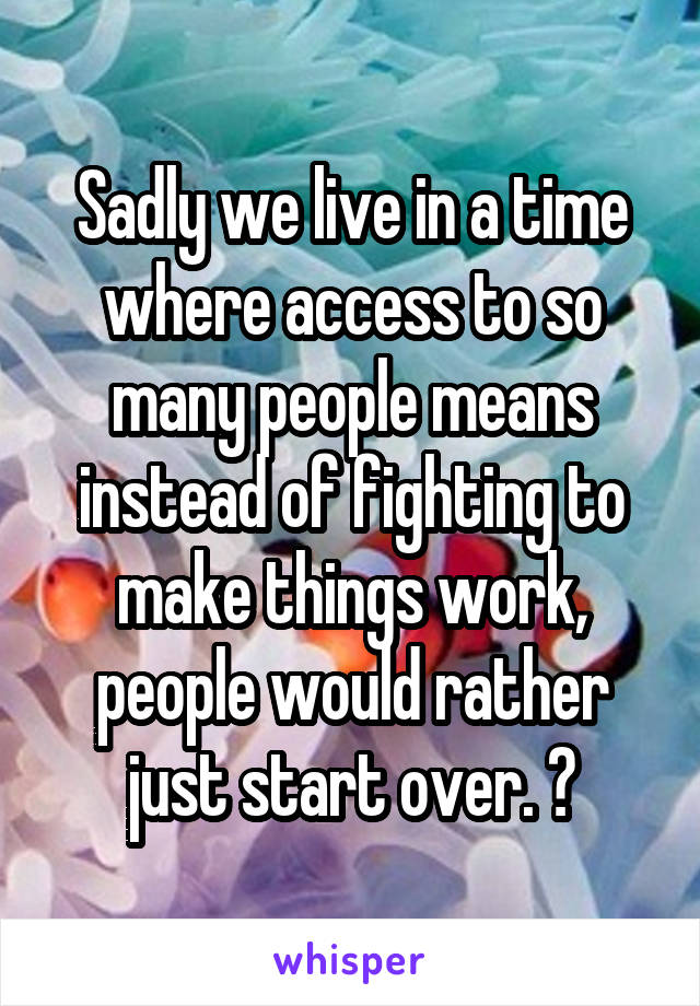 Sadly we live in a time where access to so many people means instead of fighting to make things work, people would rather just start over. 😔