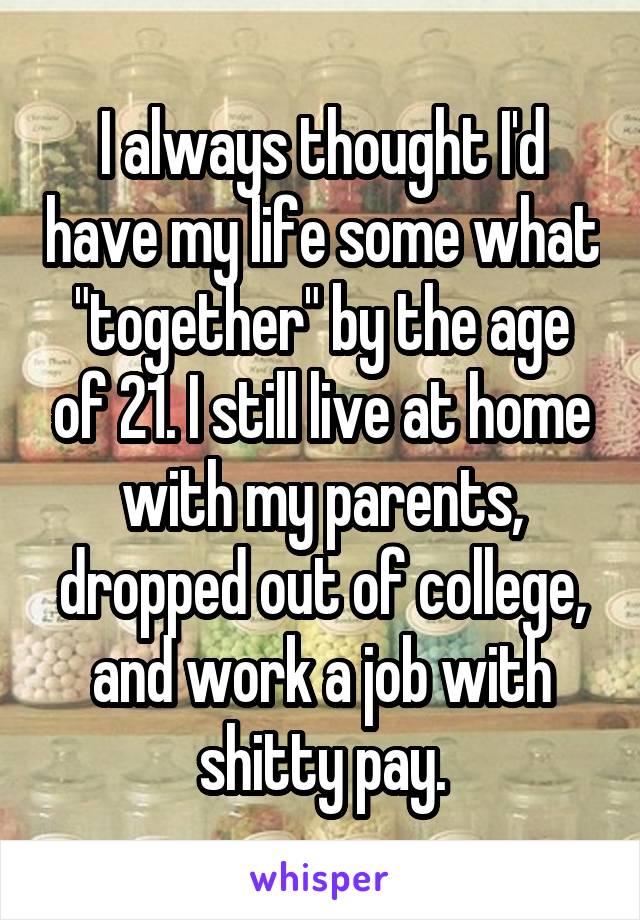 I always thought I'd have my life some what "together" by the age of 21. I still live at home with my parents, dropped out of college, and work a job with shitty pay.