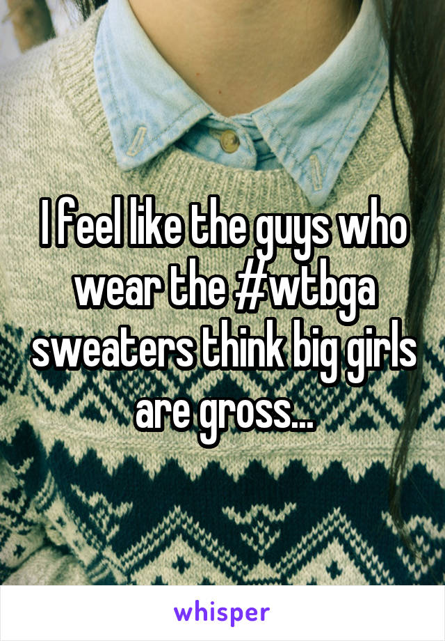 I feel like the guys who wear the #wtbga sweaters think big girls are gross...