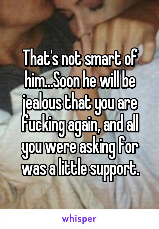 That's not smart of him...Soon he will be jealous that you are fucking again, and all you were asking for was a little support.