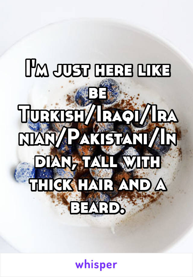 I'm just here like be Turkish/Iraqi/Iranian/Pakistani/Indian, tall with thick hair and a beard.