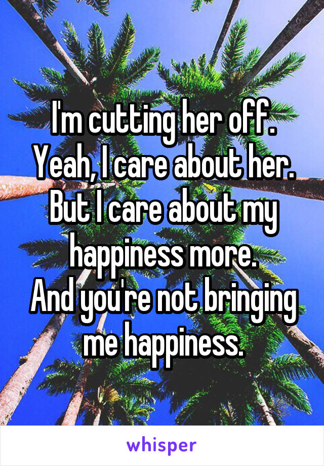 I'm cutting her off.
Yeah, I care about her.
But I care about my happiness more.
And you're not bringing me happiness.