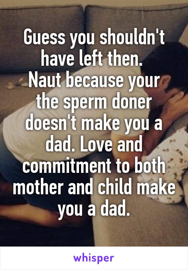 Guess you shouldn't have left then. 
Naut because your the sperm doner doesn't make you a dad. Love and commitment to both mother and child make you a dad.
