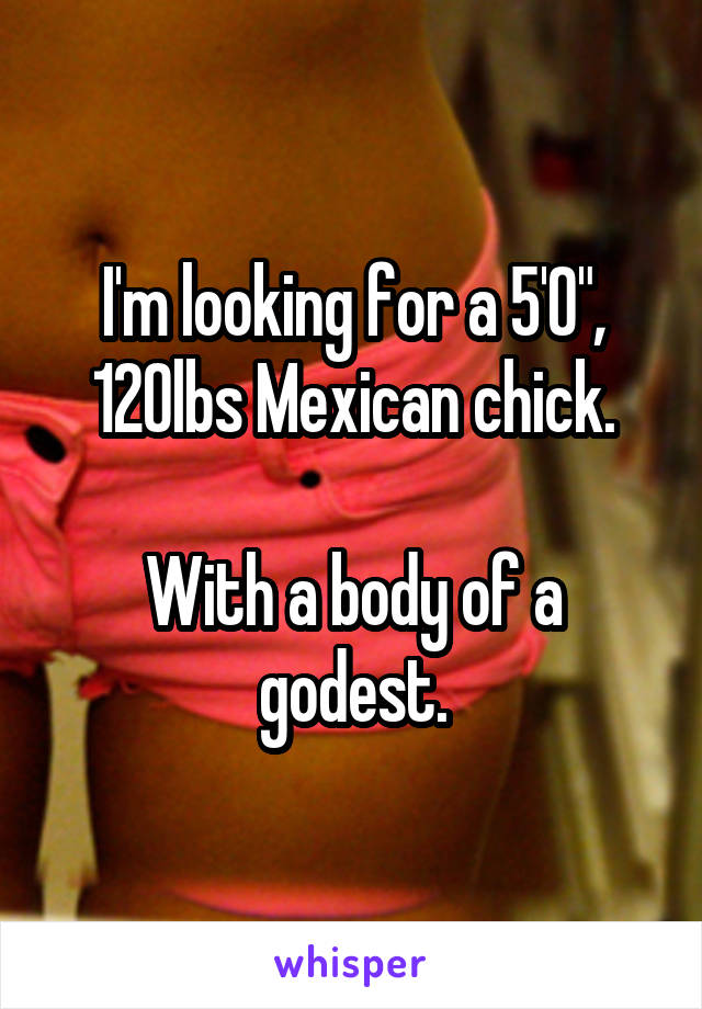 I'm looking for a 5'0", 120lbs Mexican chick.

With a body of a godest.
